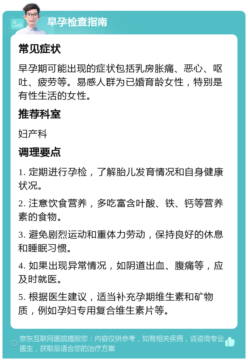 早孕检查指南 常见症状 早孕期可能出现的症状包括乳房胀痛、恶心、呕吐、疲劳等。易感人群为已婚育龄女性，特别是有性生活的女性。 推荐科室 妇产科 调理要点 1. 定期进行孕检，了解胎儿发育情况和自身健康状况。 2. 注意饮食营养，多吃富含叶酸、铁、钙等营养素的食物。 3. 避免剧烈运动和重体力劳动，保持良好的休息和睡眠习惯。 4. 如果出现异常情况，如阴道出血、腹痛等，应及时就医。 5. 根据医生建议，适当补充孕期维生素和矿物质，例如孕妇专用复合维生素片等。