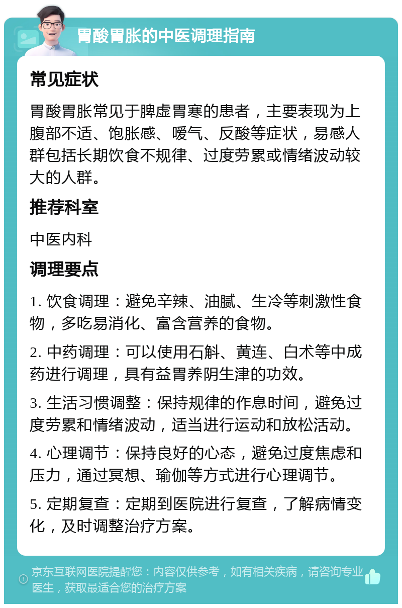 胃酸胃胀的中医调理指南 常见症状 胃酸胃胀常见于脾虚胃寒的患者，主要表现为上腹部不适、饱胀感、嗳气、反酸等症状，易感人群包括长期饮食不规律、过度劳累或情绪波动较大的人群。 推荐科室 中医内科 调理要点 1. 饮食调理：避免辛辣、油腻、生冷等刺激性食物，多吃易消化、富含营养的食物。 2. 中药调理：可以使用石斛、黄连、白术等中成药进行调理，具有益胃养阴生津的功效。 3. 生活习惯调整：保持规律的作息时间，避免过度劳累和情绪波动，适当进行运动和放松活动。 4. 心理调节：保持良好的心态，避免过度焦虑和压力，通过冥想、瑜伽等方式进行心理调节。 5. 定期复查：定期到医院进行复查，了解病情变化，及时调整治疗方案。