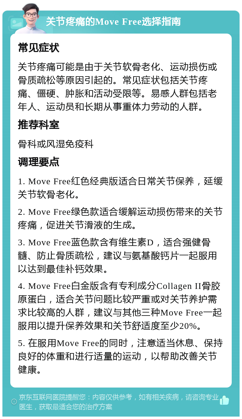 关节疼痛的Move Free选择指南 常见症状 关节疼痛可能是由于关节软骨老化、运动损伤或骨质疏松等原因引起的。常见症状包括关节疼痛、僵硬、肿胀和活动受限等。易感人群包括老年人、运动员和长期从事重体力劳动的人群。 推荐科室 骨科或风湿免疫科 调理要点 1. Move Free红色经典版适合日常关节保养，延缓关节软骨老化。 2. Move Free绿色款适合缓解运动损伤带来的关节疼痛，促进关节滑液的生成。 3. Move Free蓝色款含有维生素D，适合强健骨髓、防止骨质疏松，建议与氨基酸钙片一起服用以达到最佳补钙效果。 4. Move Free白金版含有专利成分Collagen II骨胶原蛋白，适合关节问题比较严重或对关节养护需求比较高的人群，建议与其他三种Move Free一起服用以提升保养效果和关节舒适度至少20%。 5. 在服用Move Free的同时，注意适当休息、保持良好的体重和进行适量的运动，以帮助改善关节健康。