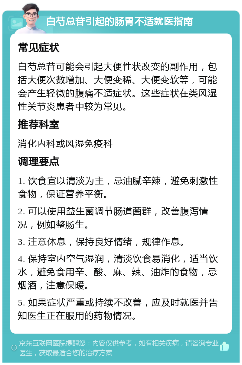 白芍总苷引起的肠胃不适就医指南 常见症状 白芍总苷可能会引起大便性状改变的副作用，包括大便次数增加、大便变稀、大便变软等，可能会产生轻微的腹痛不适症状。这些症状在类风湿性关节炎患者中较为常见。 推荐科室 消化内科或风湿免疫科 调理要点 1. 饮食宜以清淡为主，忌油腻辛辣，避免刺激性食物，保证营养平衡。 2. 可以使用益生菌调节肠道菌群，改善腹泻情况，例如整肠生。 3. 注意休息，保持良好情绪，规律作息。 4. 保持室内空气湿润，清淡饮食易消化，适当饮水，避免食用辛、酸、麻、辣、油炸的食物，忌烟酒，注意保暖。 5. 如果症状严重或持续不改善，应及时就医并告知医生正在服用的药物情况。