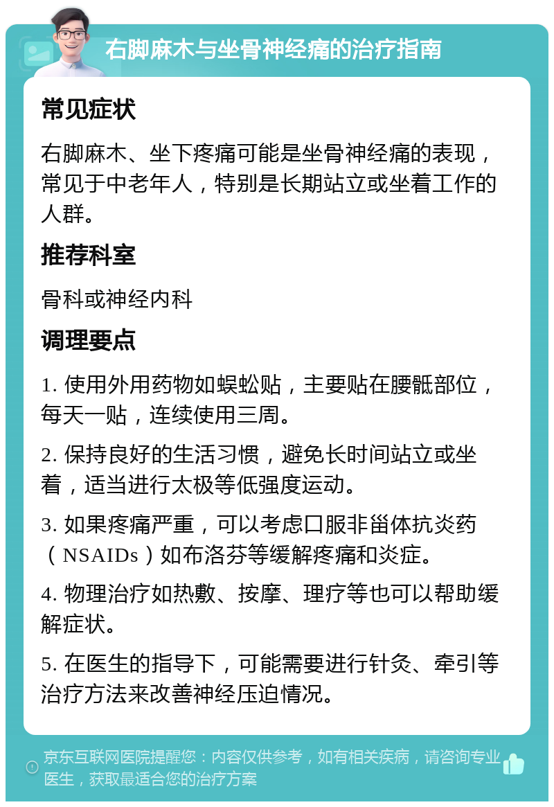 右脚麻木与坐骨神经痛的治疗指南 常见症状 右脚麻木、坐下疼痛可能是坐骨神经痛的表现，常见于中老年人，特别是长期站立或坐着工作的人群。 推荐科室 骨科或神经内科 调理要点 1. 使用外用药物如蜈蚣贴，主要贴在腰骶部位，每天一贴，连续使用三周。 2. 保持良好的生活习惯，避免长时间站立或坐着，适当进行太极等低强度运动。 3. 如果疼痛严重，可以考虑口服非甾体抗炎药（NSAIDs）如布洛芬等缓解疼痛和炎症。 4. 物理治疗如热敷、按摩、理疗等也可以帮助缓解症状。 5. 在医生的指导下，可能需要进行针灸、牵引等治疗方法来改善神经压迫情况。