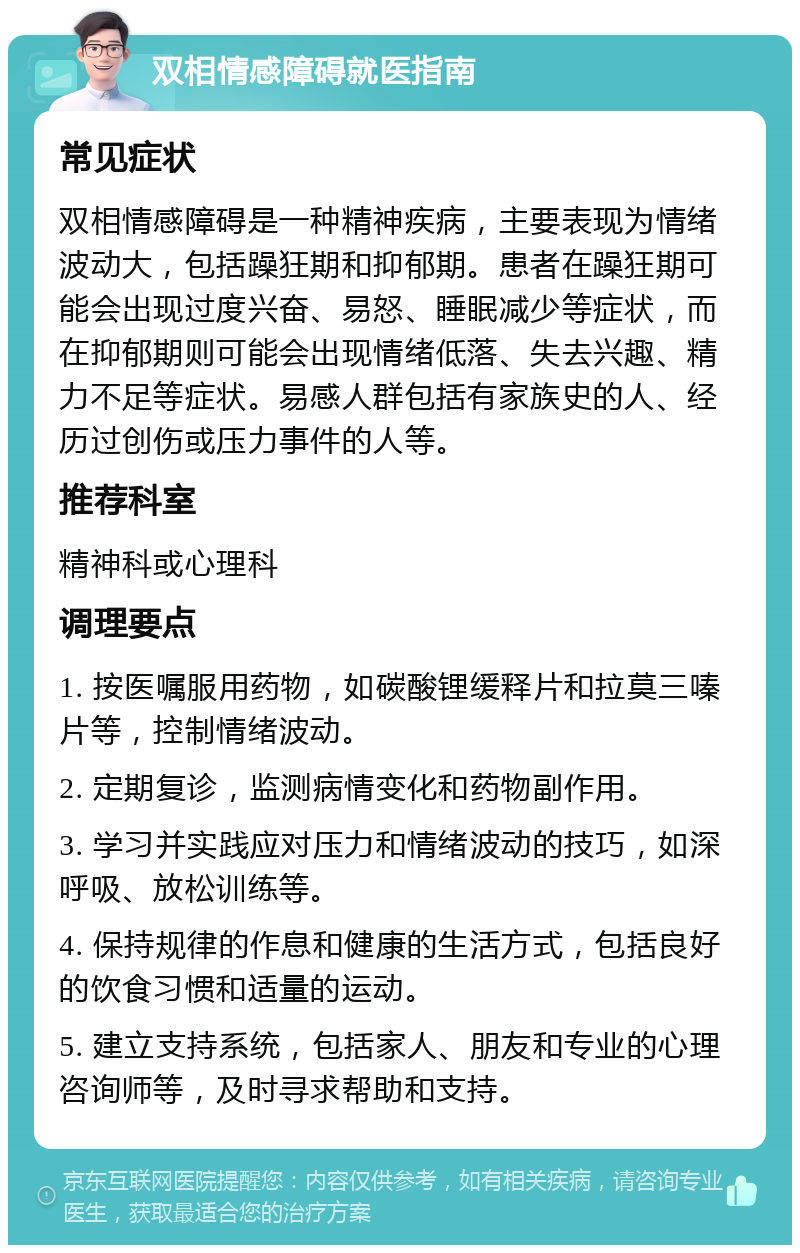 双相情感障碍就医指南 常见症状 双相情感障碍是一种精神疾病，主要表现为情绪波动大，包括躁狂期和抑郁期。患者在躁狂期可能会出现过度兴奋、易怒、睡眠减少等症状，而在抑郁期则可能会出现情绪低落、失去兴趣、精力不足等症状。易感人群包括有家族史的人、经历过创伤或压力事件的人等。 推荐科室 精神科或心理科 调理要点 1. 按医嘱服用药物，如碳酸锂缓释片和拉莫三嗪片等，控制情绪波动。 2. 定期复诊，监测病情变化和药物副作用。 3. 学习并实践应对压力和情绪波动的技巧，如深呼吸、放松训练等。 4. 保持规律的作息和健康的生活方式，包括良好的饮食习惯和适量的运动。 5. 建立支持系统，包括家人、朋友和专业的心理咨询师等，及时寻求帮助和支持。