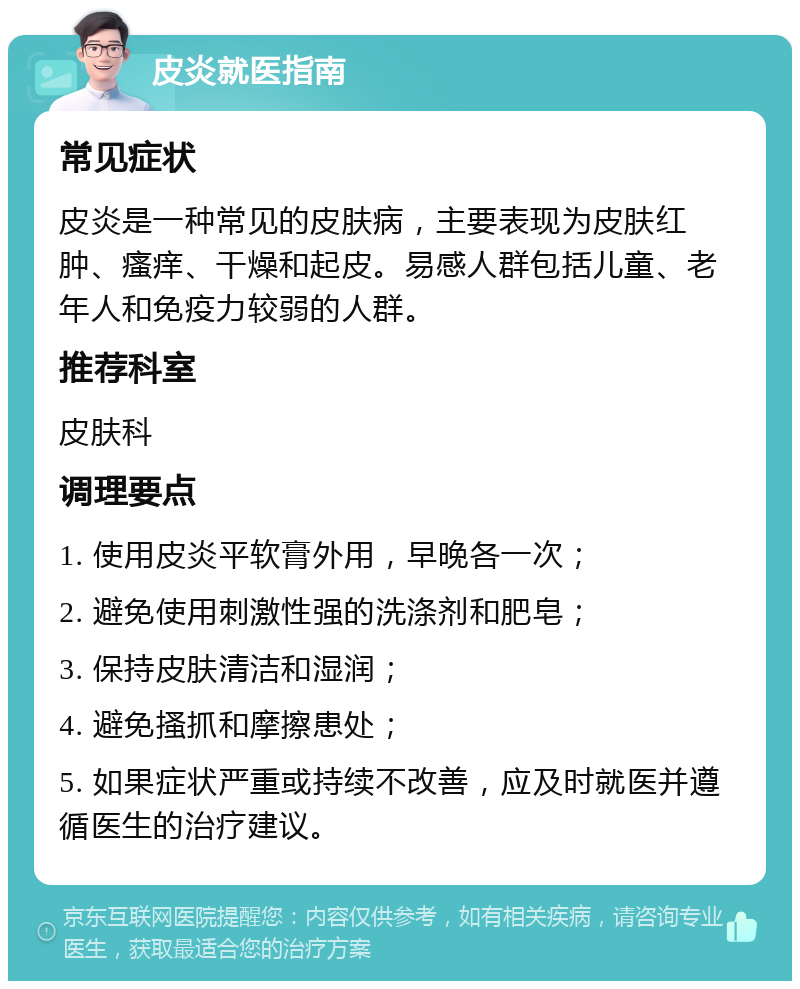 皮炎就医指南 常见症状 皮炎是一种常见的皮肤病，主要表现为皮肤红肿、瘙痒、干燥和起皮。易感人群包括儿童、老年人和免疫力较弱的人群。 推荐科室 皮肤科 调理要点 1. 使用皮炎平软膏外用，早晚各一次； 2. 避免使用刺激性强的洗涤剂和肥皂； 3. 保持皮肤清洁和湿润； 4. 避免搔抓和摩擦患处； 5. 如果症状严重或持续不改善，应及时就医并遵循医生的治疗建议。