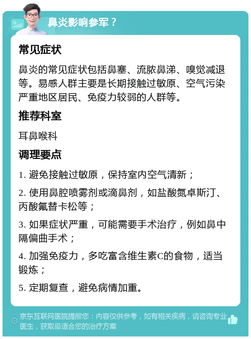 鼻炎影响参军？ 常见症状 鼻炎的常见症状包括鼻塞、流脓鼻涕、嗅觉减退等。易感人群主要是长期接触过敏原、空气污染严重地区居民、免疫力较弱的人群等。 推荐科室 耳鼻喉科 调理要点 1. 避免接触过敏原，保持室内空气清新； 2. 使用鼻腔喷雾剂或滴鼻剂，如盐酸氮卓斯汀、丙酸氟替卡松等； 3. 如果症状严重，可能需要手术治疗，例如鼻中隔偏曲手术； 4. 加强免疫力，多吃富含维生素C的食物，适当锻炼； 5. 定期复查，避免病情加重。