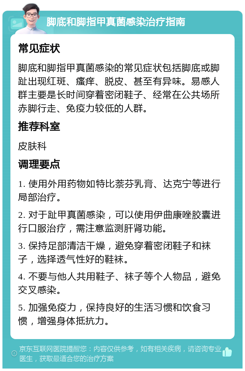 脚底和脚指甲真菌感染治疗指南 常见症状 脚底和脚指甲真菌感染的常见症状包括脚底或脚趾出现红斑、瘙痒、脱皮、甚至有异味。易感人群主要是长时间穿着密闭鞋子、经常在公共场所赤脚行走、免疫力较低的人群。 推荐科室 皮肤科 调理要点 1. 使用外用药物如特比萘芬乳膏、达克宁等进行局部治疗。 2. 对于趾甲真菌感染，可以使用伊曲康唑胶囊进行口服治疗，需注意监测肝肾功能。 3. 保持足部清洁干燥，避免穿着密闭鞋子和袜子，选择透气性好的鞋袜。 4. 不要与他人共用鞋子、袜子等个人物品，避免交叉感染。 5. 加强免疫力，保持良好的生活习惯和饮食习惯，增强身体抵抗力。