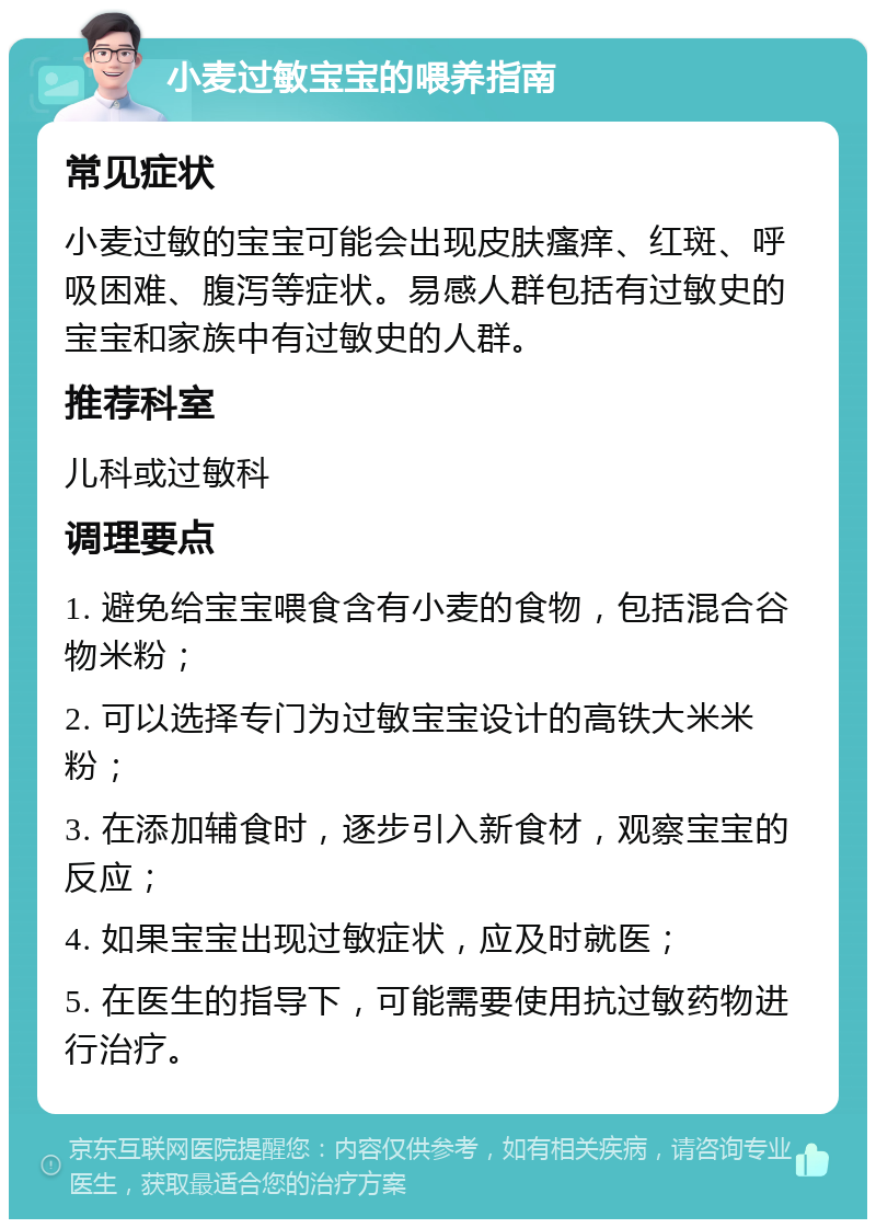 小麦过敏宝宝的喂养指南 常见症状 小麦过敏的宝宝可能会出现皮肤瘙痒、红斑、呼吸困难、腹泻等症状。易感人群包括有过敏史的宝宝和家族中有过敏史的人群。 推荐科室 儿科或过敏科 调理要点 1. 避免给宝宝喂食含有小麦的食物，包括混合谷物米粉； 2. 可以选择专门为过敏宝宝设计的高铁大米米粉； 3. 在添加辅食时，逐步引入新食材，观察宝宝的反应； 4. 如果宝宝出现过敏症状，应及时就医； 5. 在医生的指导下，可能需要使用抗过敏药物进行治疗。