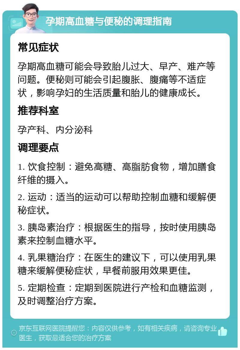 孕期高血糖与便秘的调理指南 常见症状 孕期高血糖可能会导致胎儿过大、早产、难产等问题。便秘则可能会引起腹胀、腹痛等不适症状，影响孕妇的生活质量和胎儿的健康成长。 推荐科室 孕产科、内分泌科 调理要点 1. 饮食控制：避免高糖、高脂肪食物，增加膳食纤维的摄入。 2. 运动：适当的运动可以帮助控制血糖和缓解便秘症状。 3. 胰岛素治疗：根据医生的指导，按时使用胰岛素来控制血糖水平。 4. 乳果糖治疗：在医生的建议下，可以使用乳果糖来缓解便秘症状，早餐前服用效果更佳。 5. 定期检查：定期到医院进行产检和血糖监测，及时调整治疗方案。