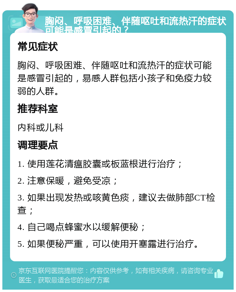 胸闷、呼吸困难、伴随呕吐和流热汗的症状可能是感冒引起的？ 常见症状 胸闷、呼吸困难、伴随呕吐和流热汗的症状可能是感冒引起的，易感人群包括小孩子和免疫力较弱的人群。 推荐科室 内科或儿科 调理要点 1. 使用莲花清瘟胶囊或板蓝根进行治疗； 2. 注意保暖，避免受凉； 3. 如果出现发热或咳黄色痰，建议去做肺部CT检查； 4. 自己喝点蜂蜜水以缓解便秘； 5. 如果便秘严重，可以使用开塞露进行治疗。