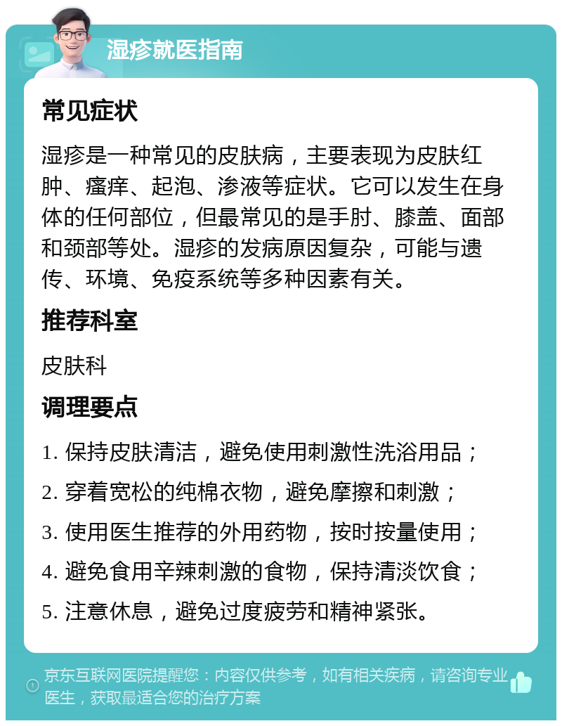 湿疹就医指南 常见症状 湿疹是一种常见的皮肤病，主要表现为皮肤红肿、瘙痒、起泡、渗液等症状。它可以发生在身体的任何部位，但最常见的是手肘、膝盖、面部和颈部等处。湿疹的发病原因复杂，可能与遗传、环境、免疫系统等多种因素有关。 推荐科室 皮肤科 调理要点 1. 保持皮肤清洁，避免使用刺激性洗浴用品； 2. 穿着宽松的纯棉衣物，避免摩擦和刺激； 3. 使用医生推荐的外用药物，按时按量使用； 4. 避免食用辛辣刺激的食物，保持清淡饮食； 5. 注意休息，避免过度疲劳和精神紧张。