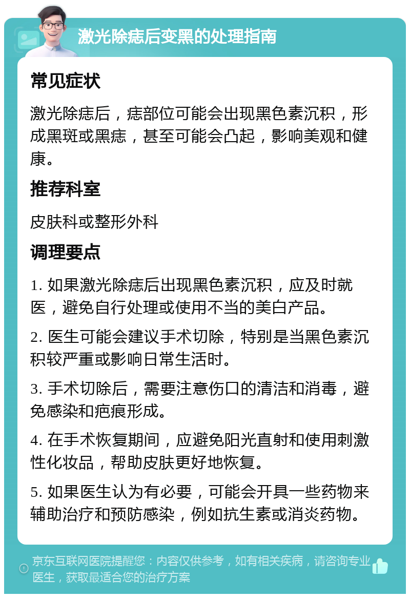 激光除痣后变黑的处理指南 常见症状 激光除痣后，痣部位可能会出现黑色素沉积，形成黑斑或黑痣，甚至可能会凸起，影响美观和健康。 推荐科室 皮肤科或整形外科 调理要点 1. 如果激光除痣后出现黑色素沉积，应及时就医，避免自行处理或使用不当的美白产品。 2. 医生可能会建议手术切除，特别是当黑色素沉积较严重或影响日常生活时。 3. 手术切除后，需要注意伤口的清洁和消毒，避免感染和疤痕形成。 4. 在手术恢复期间，应避免阳光直射和使用刺激性化妆品，帮助皮肤更好地恢复。 5. 如果医生认为有必要，可能会开具一些药物来辅助治疗和预防感染，例如抗生素或消炎药物。