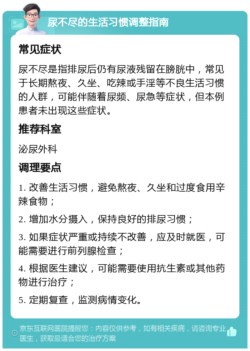 尿不尽的生活习惯调整指南 常见症状 尿不尽是指排尿后仍有尿液残留在膀胱中，常见于长期熬夜、久坐、吃辣或手淫等不良生活习惯的人群，可能伴随着尿频、尿急等症状，但本例患者未出现这些症状。 推荐科室 泌尿外科 调理要点 1. 改善生活习惯，避免熬夜、久坐和过度食用辛辣食物； 2. 增加水分摄入，保持良好的排尿习惯； 3. 如果症状严重或持续不改善，应及时就医，可能需要进行前列腺检查； 4. 根据医生建议，可能需要使用抗生素或其他药物进行治疗； 5. 定期复查，监测病情变化。