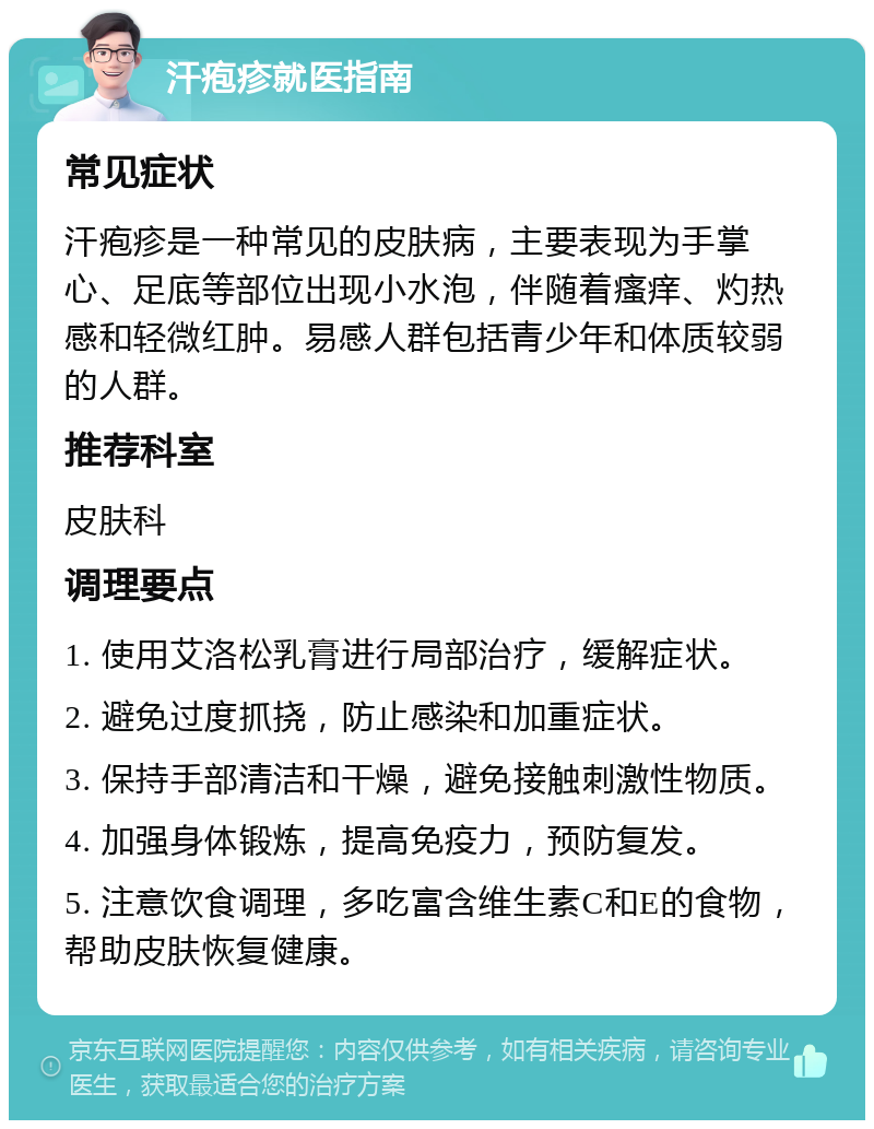 汗疱疹就医指南 常见症状 汗疱疹是一种常见的皮肤病，主要表现为手掌心、足底等部位出现小水泡，伴随着瘙痒、灼热感和轻微红肿。易感人群包括青少年和体质较弱的人群。 推荐科室 皮肤科 调理要点 1. 使用艾洛松乳膏进行局部治疗，缓解症状。 2. 避免过度抓挠，防止感染和加重症状。 3. 保持手部清洁和干燥，避免接触刺激性物质。 4. 加强身体锻炼，提高免疫力，预防复发。 5. 注意饮食调理，多吃富含维生素C和E的食物，帮助皮肤恢复健康。