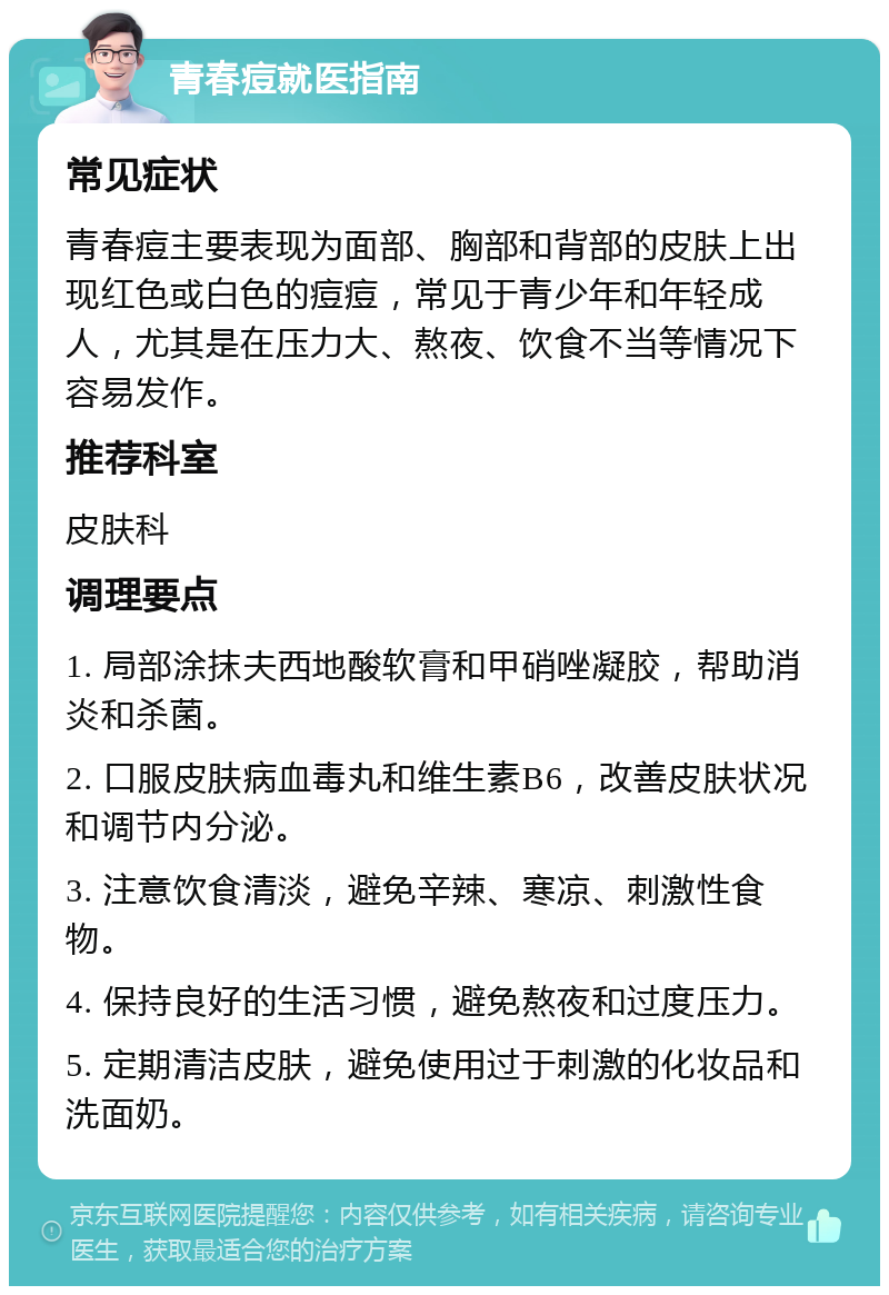 青春痘就医指南 常见症状 青春痘主要表现为面部、胸部和背部的皮肤上出现红色或白色的痘痘，常见于青少年和年轻成人，尤其是在压力大、熬夜、饮食不当等情况下容易发作。 推荐科室 皮肤科 调理要点 1. 局部涂抹夫西地酸软膏和甲硝唑凝胶，帮助消炎和杀菌。 2. 口服皮肤病血毒丸和维生素B6，改善皮肤状况和调节内分泌。 3. 注意饮食清淡，避免辛辣、寒凉、刺激性食物。 4. 保持良好的生活习惯，避免熬夜和过度压力。 5. 定期清洁皮肤，避免使用过于刺激的化妆品和洗面奶。