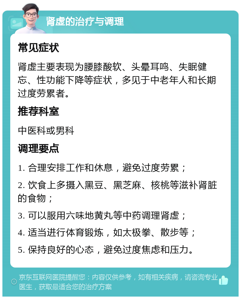 肾虚的治疗与调理 常见症状 肾虚主要表现为腰膝酸软、头晕耳鸣、失眠健忘、性功能下降等症状，多见于中老年人和长期过度劳累者。 推荐科室 中医科或男科 调理要点 1. 合理安排工作和休息，避免过度劳累； 2. 饮食上多摄入黑豆、黑芝麻、核桃等滋补肾脏的食物； 3. 可以服用六味地黄丸等中药调理肾虚； 4. 适当进行体育锻炼，如太极拳、散步等； 5. 保持良好的心态，避免过度焦虑和压力。