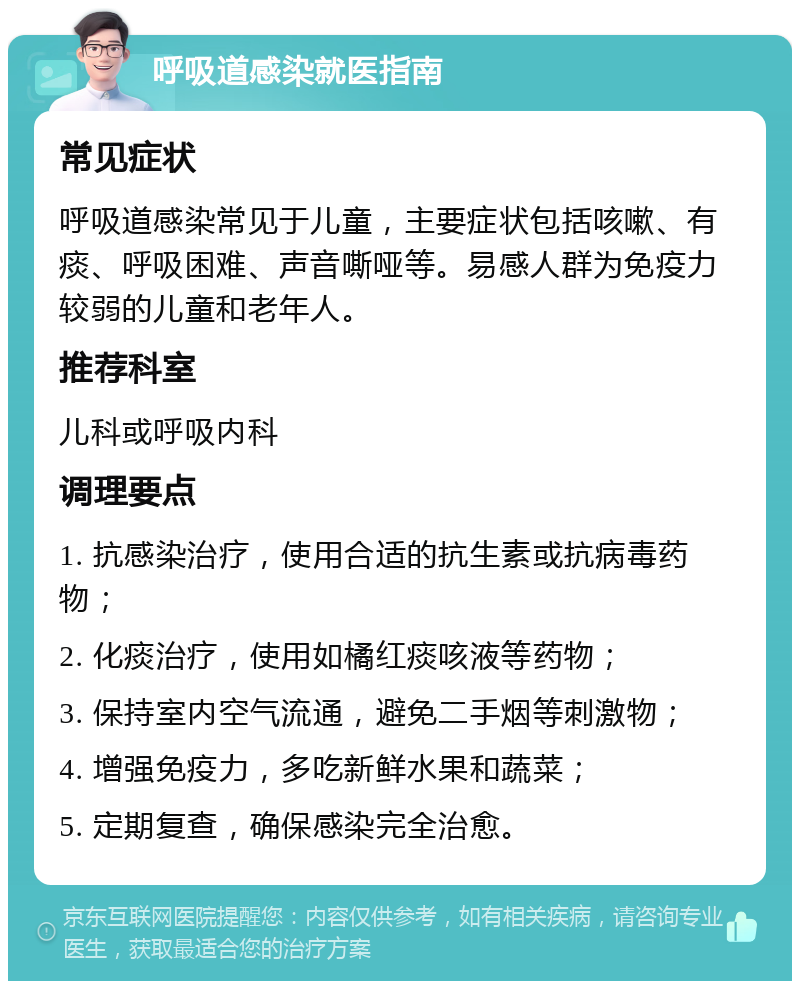 呼吸道感染就医指南 常见症状 呼吸道感染常见于儿童，主要症状包括咳嗽、有痰、呼吸困难、声音嘶哑等。易感人群为免疫力较弱的儿童和老年人。 推荐科室 儿科或呼吸内科 调理要点 1. 抗感染治疗，使用合适的抗生素或抗病毒药物； 2. 化痰治疗，使用如橘红痰咳液等药物； 3. 保持室内空气流通，避免二手烟等刺激物； 4. 增强免疫力，多吃新鲜水果和蔬菜； 5. 定期复查，确保感染完全治愈。