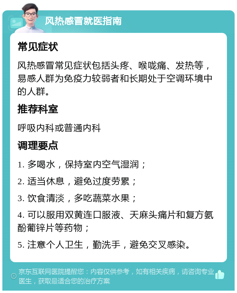 风热感冒就医指南 常见症状 风热感冒常见症状包括头疼、喉咙痛、发热等，易感人群为免疫力较弱者和长期处于空调环境中的人群。 推荐科室 呼吸内科或普通内科 调理要点 1. 多喝水，保持室内空气湿润； 2. 适当休息，避免过度劳累； 3. 饮食清淡，多吃蔬菜水果； 4. 可以服用双黄连口服液、天麻头痛片和复方氨酚葡锌片等药物； 5. 注意个人卫生，勤洗手，避免交叉感染。