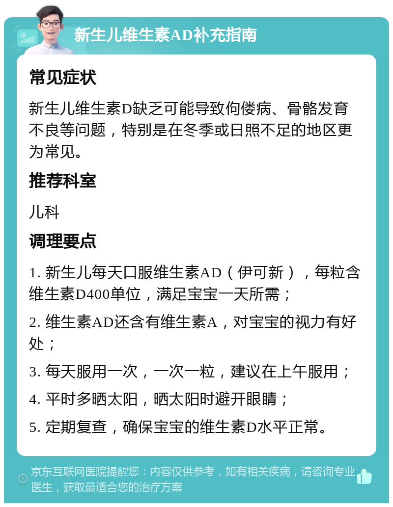 新生儿维生素AD补充指南 常见症状 新生儿维生素D缺乏可能导致佝偻病、骨骼发育不良等问题，特别是在冬季或日照不足的地区更为常见。 推荐科室 儿科 调理要点 1. 新生儿每天口服维生素AD（伊可新），每粒含维生素D400单位，满足宝宝一天所需； 2. 维生素AD还含有维生素A，对宝宝的视力有好处； 3. 每天服用一次，一次一粒，建议在上午服用； 4. 平时多晒太阳，晒太阳时避开眼睛； 5. 定期复查，确保宝宝的维生素D水平正常。