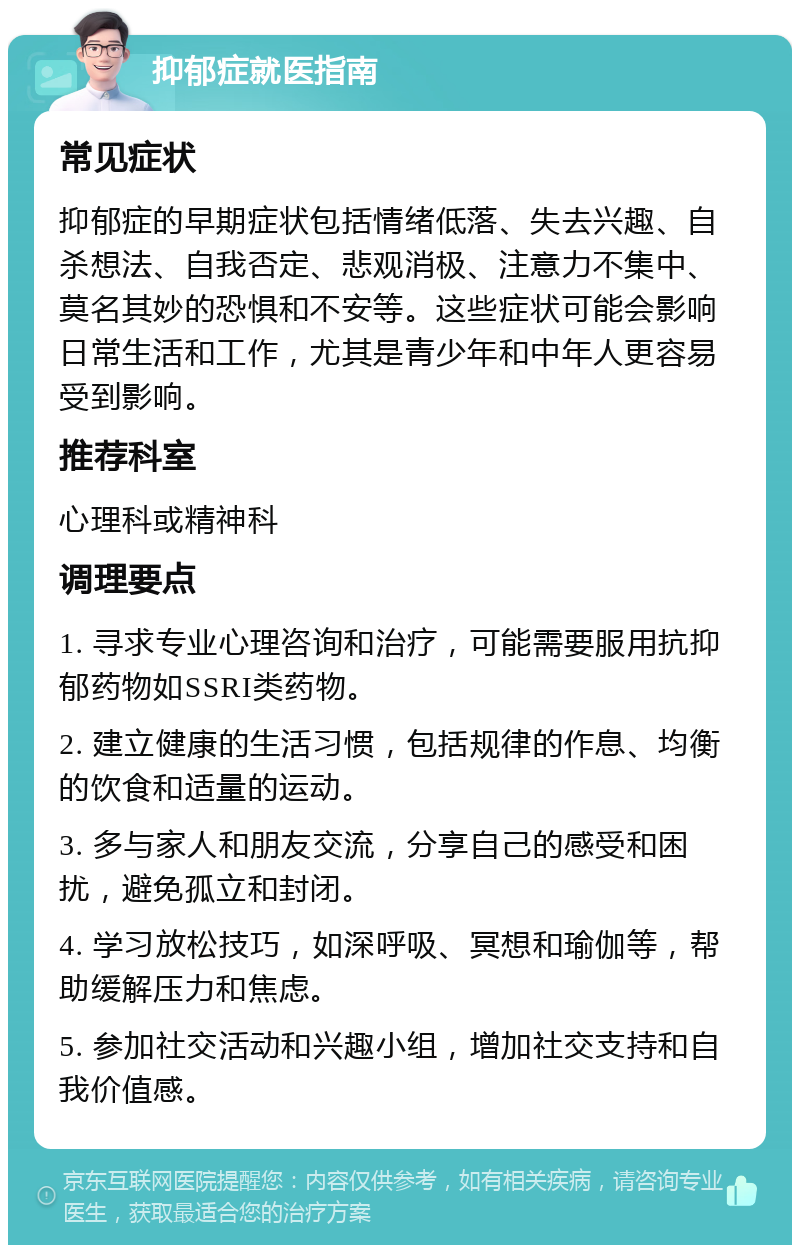 抑郁症就医指南 常见症状 抑郁症的早期症状包括情绪低落、失去兴趣、自杀想法、自我否定、悲观消极、注意力不集中、莫名其妙的恐惧和不安等。这些症状可能会影响日常生活和工作，尤其是青少年和中年人更容易受到影响。 推荐科室 心理科或精神科 调理要点 1. 寻求专业心理咨询和治疗，可能需要服用抗抑郁药物如SSRI类药物。 2. 建立健康的生活习惯，包括规律的作息、均衡的饮食和适量的运动。 3. 多与家人和朋友交流，分享自己的感受和困扰，避免孤立和封闭。 4. 学习放松技巧，如深呼吸、冥想和瑜伽等，帮助缓解压力和焦虑。 5. 参加社交活动和兴趣小组，增加社交支持和自我价值感。