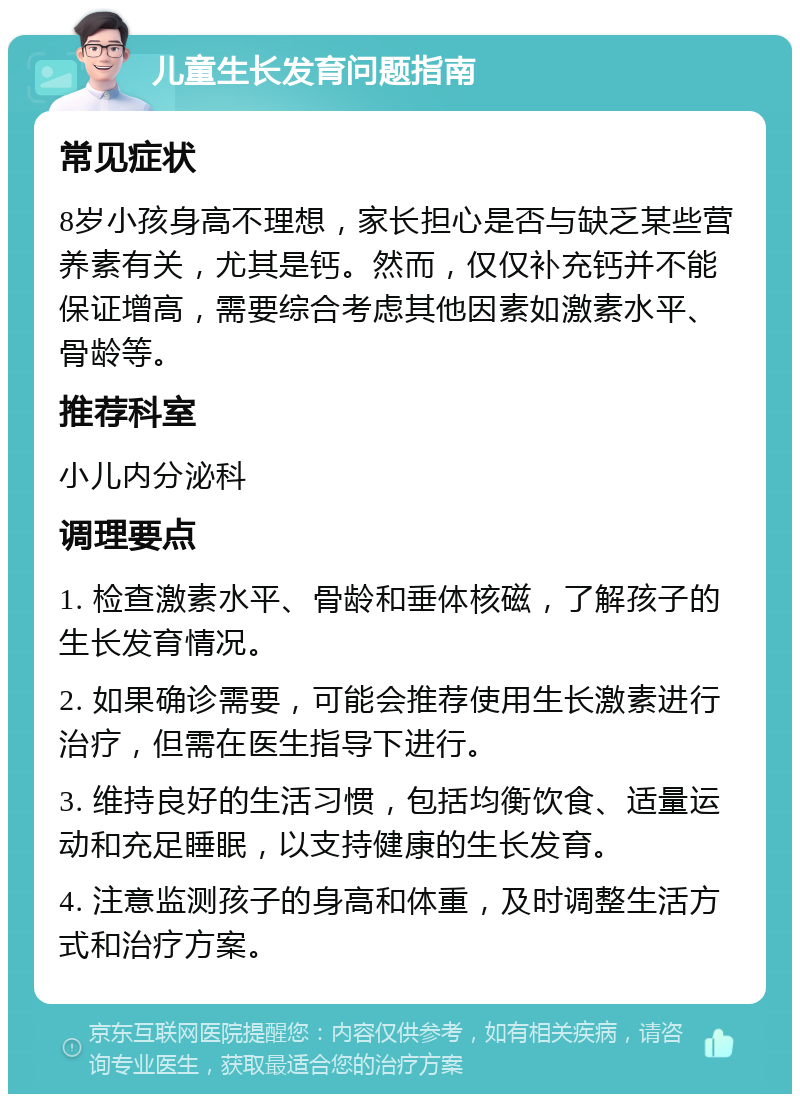 儿童生长发育问题指南 常见症状 8岁小孩身高不理想，家长担心是否与缺乏某些营养素有关，尤其是钙。然而，仅仅补充钙并不能保证增高，需要综合考虑其他因素如激素水平、骨龄等。 推荐科室 小儿内分泌科 调理要点 1. 检查激素水平、骨龄和垂体核磁，了解孩子的生长发育情况。 2. 如果确诊需要，可能会推荐使用生长激素进行治疗，但需在医生指导下进行。 3. 维持良好的生活习惯，包括均衡饮食、适量运动和充足睡眠，以支持健康的生长发育。 4. 注意监测孩子的身高和体重，及时调整生活方式和治疗方案。