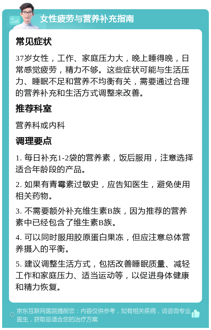 女性疲劳与营养补充指南 常见症状 37岁女性，工作、家庭压力大，晚上睡得晚，日常感觉疲劳，精力不够。这些症状可能与生活压力、睡眠不足和营养不均衡有关，需要通过合理的营养补充和生活方式调整来改善。 推荐科室 营养科或内科 调理要点 1. 每日补充1-2袋的营养素，饭后服用，注意选择适合年龄段的产品。 2. 如果有青霉素过敏史，应告知医生，避免使用相关药物。 3. 不需要额外补充维生素B族，因为推荐的营养素中已经包含了维生素B族。 4. 可以同时服用胶原蛋白果冻，但应注意总体营养摄入的平衡。 5. 建议调整生活方式，包括改善睡眠质量、减轻工作和家庭压力、适当运动等，以促进身体健康和精力恢复。