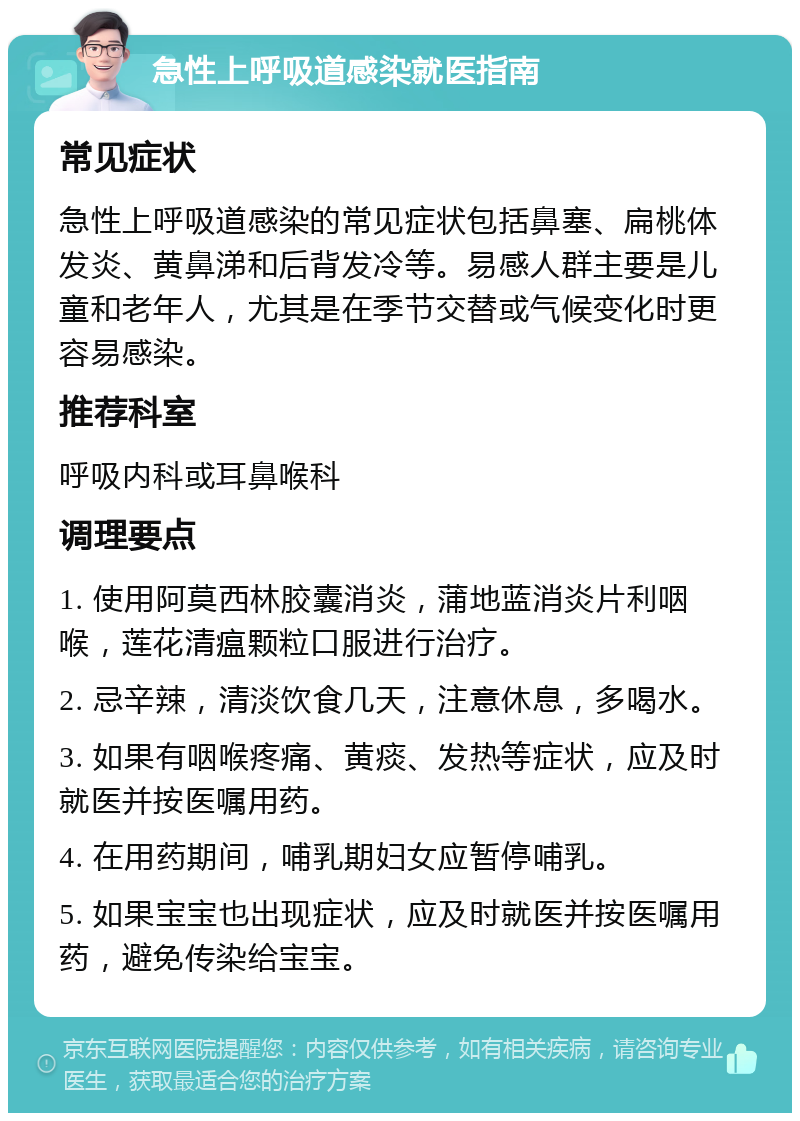 急性上呼吸道感染就医指南 常见症状 急性上呼吸道感染的常见症状包括鼻塞、扁桃体发炎、黄鼻涕和后背发冷等。易感人群主要是儿童和老年人，尤其是在季节交替或气候变化时更容易感染。 推荐科室 呼吸内科或耳鼻喉科 调理要点 1. 使用阿莫西林胶囊消炎，蒲地蓝消炎片利咽喉，莲花清瘟颗粒口服进行治疗。 2. 忌辛辣，清淡饮食几天，注意休息，多喝水。 3. 如果有咽喉疼痛、黄痰、发热等症状，应及时就医并按医嘱用药。 4. 在用药期间，哺乳期妇女应暂停哺乳。 5. 如果宝宝也出现症状，应及时就医并按医嘱用药，避免传染给宝宝。