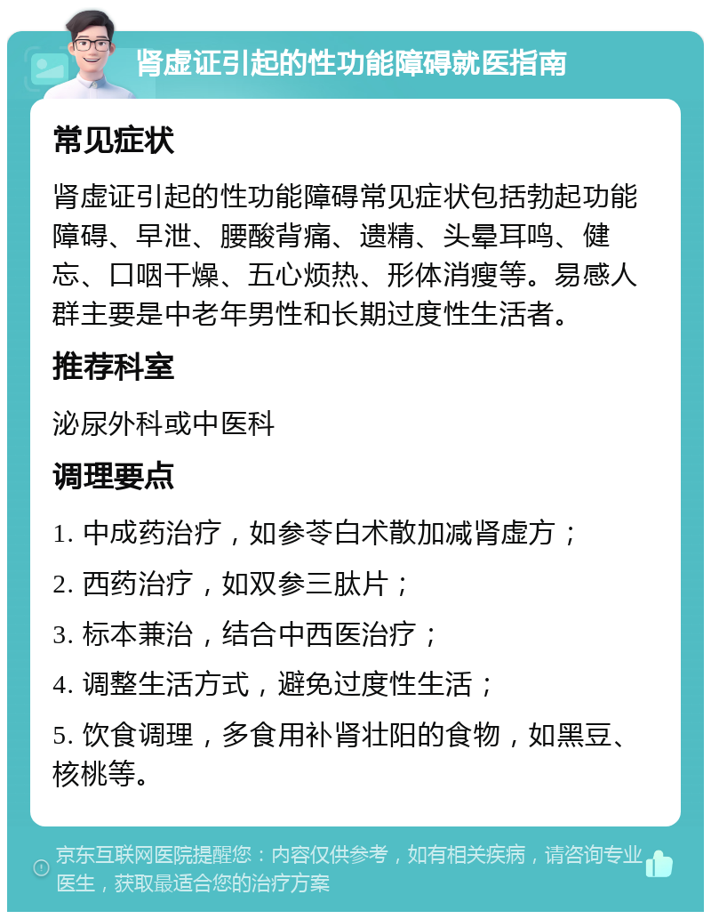 肾虚证引起的性功能障碍就医指南 常见症状 肾虚证引起的性功能障碍常见症状包括勃起功能障碍、早泄、腰酸背痛、遗精、头晕耳鸣、健忘、口咽干燥、五心烦热、形体消瘦等。易感人群主要是中老年男性和长期过度性生活者。 推荐科室 泌尿外科或中医科 调理要点 1. 中成药治疗，如参苓白术散加减肾虚方； 2. 西药治疗，如双参三肽片； 3. 标本兼治，结合中西医治疗； 4. 调整生活方式，避免过度性生活； 5. 饮食调理，多食用补肾壮阳的食物，如黑豆、核桃等。