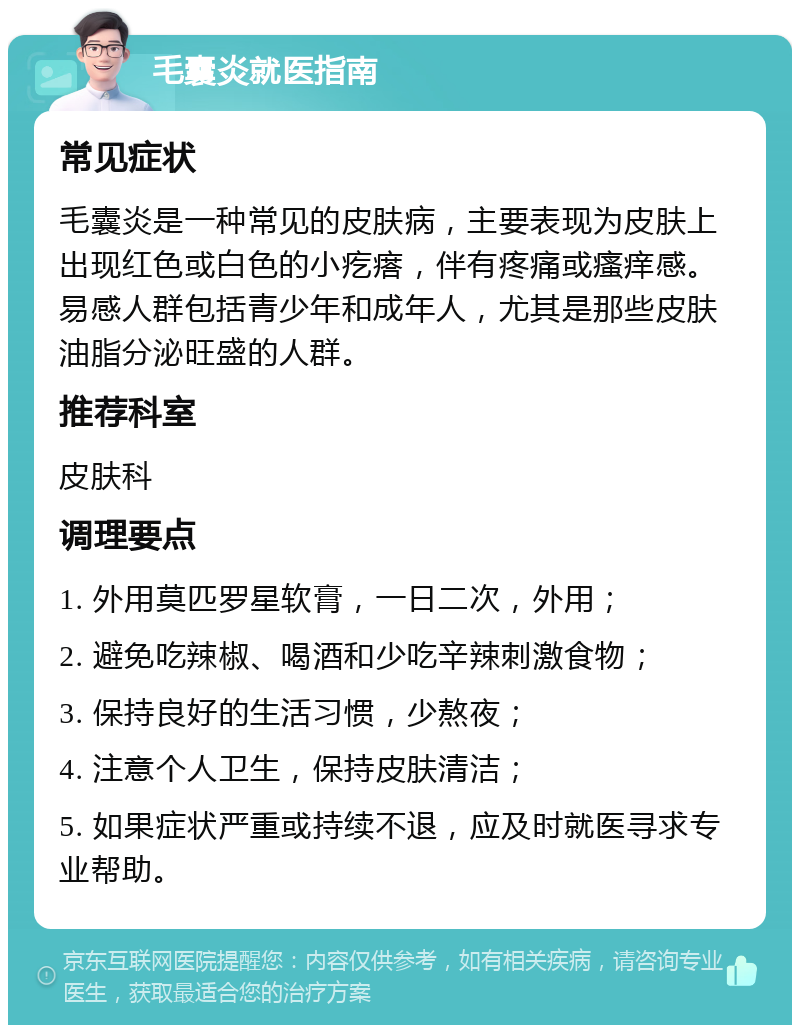 毛囊炎就医指南 常见症状 毛囊炎是一种常见的皮肤病，主要表现为皮肤上出现红色或白色的小疙瘩，伴有疼痛或瘙痒感。易感人群包括青少年和成年人，尤其是那些皮肤油脂分泌旺盛的人群。 推荐科室 皮肤科 调理要点 1. 外用莫匹罗星软膏，一日二次，外用； 2. 避免吃辣椒、喝酒和少吃辛辣刺激食物； 3. 保持良好的生活习惯，少熬夜； 4. 注意个人卫生，保持皮肤清洁； 5. 如果症状严重或持续不退，应及时就医寻求专业帮助。