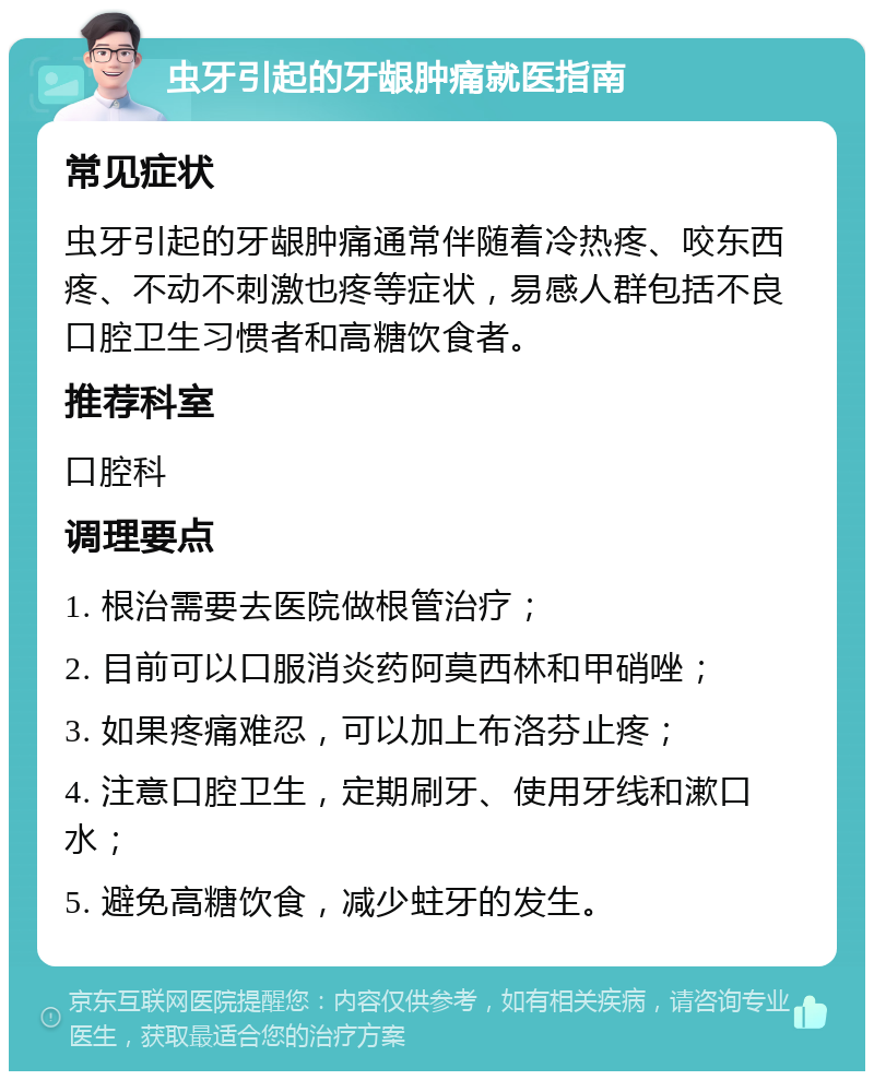 虫牙引起的牙龈肿痛就医指南 常见症状 虫牙引起的牙龈肿痛通常伴随着冷热疼、咬东西疼、不动不刺激也疼等症状，易感人群包括不良口腔卫生习惯者和高糖饮食者。 推荐科室 口腔科 调理要点 1. 根治需要去医院做根管治疗； 2. 目前可以口服消炎药阿莫西林和甲硝唑； 3. 如果疼痛难忍，可以加上布洛芬止疼； 4. 注意口腔卫生，定期刷牙、使用牙线和漱口水； 5. 避免高糖饮食，减少蛀牙的发生。