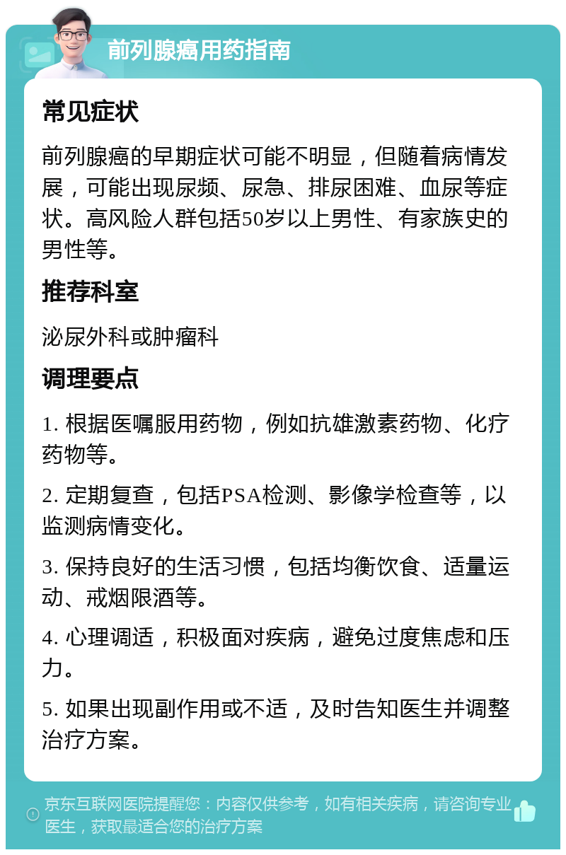 前列腺癌用药指南 常见症状 前列腺癌的早期症状可能不明显，但随着病情发展，可能出现尿频、尿急、排尿困难、血尿等症状。高风险人群包括50岁以上男性、有家族史的男性等。 推荐科室 泌尿外科或肿瘤科 调理要点 1. 根据医嘱服用药物，例如抗雄激素药物、化疗药物等。 2. 定期复查，包括PSA检测、影像学检查等，以监测病情变化。 3. 保持良好的生活习惯，包括均衡饮食、适量运动、戒烟限酒等。 4. 心理调适，积极面对疾病，避免过度焦虑和压力。 5. 如果出现副作用或不适，及时告知医生并调整治疗方案。