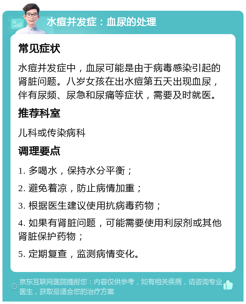 水痘并发症：血尿的处理 常见症状 水痘并发症中，血尿可能是由于病毒感染引起的肾脏问题。八岁女孩在出水痘第五天出现血尿，伴有尿频、尿急和尿痛等症状，需要及时就医。 推荐科室 儿科或传染病科 调理要点 1. 多喝水，保持水分平衡； 2. 避免着凉，防止病情加重； 3. 根据医生建议使用抗病毒药物； 4. 如果有肾脏问题，可能需要使用利尿剂或其他肾脏保护药物； 5. 定期复查，监测病情变化。