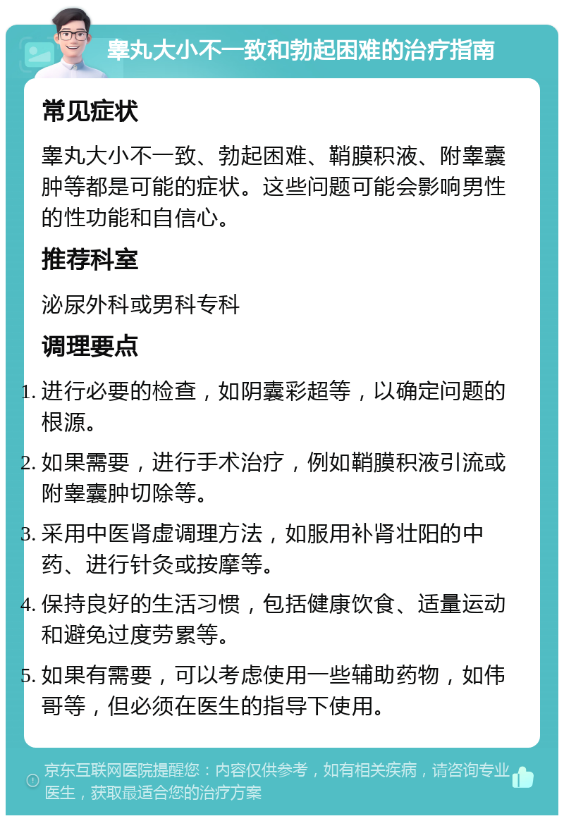 睾丸大小不一致和勃起困难的治疗指南 常见症状 睾丸大小不一致、勃起困难、鞘膜积液、附睾囊肿等都是可能的症状。这些问题可能会影响男性的性功能和自信心。 推荐科室 泌尿外科或男科专科 调理要点 进行必要的检查，如阴囊彩超等，以确定问题的根源。 如果需要，进行手术治疗，例如鞘膜积液引流或附睾囊肿切除等。 采用中医肾虚调理方法，如服用补肾壮阳的中药、进行针灸或按摩等。 保持良好的生活习惯，包括健康饮食、适量运动和避免过度劳累等。 如果有需要，可以考虑使用一些辅助药物，如伟哥等，但必须在医生的指导下使用。