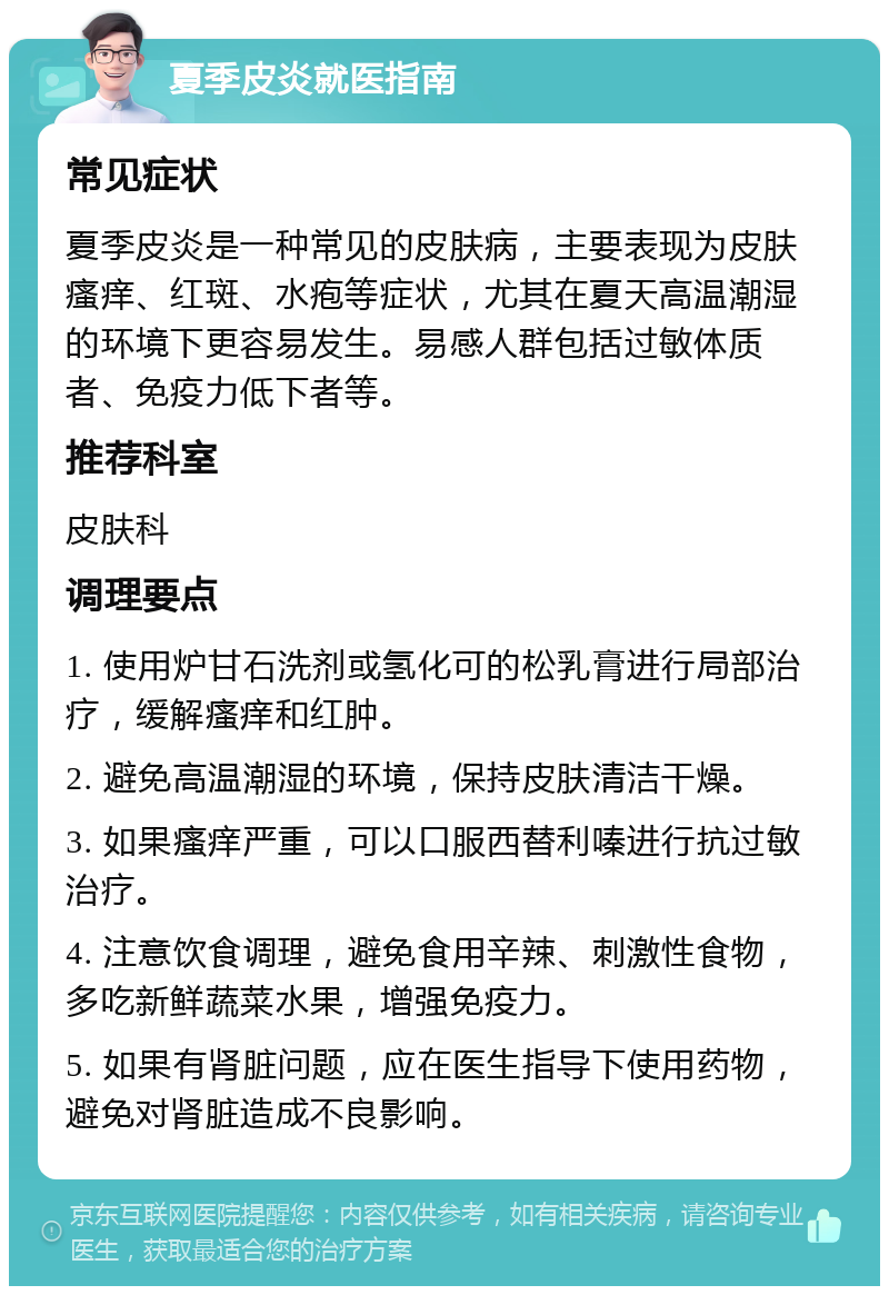 夏季皮炎就医指南 常见症状 夏季皮炎是一种常见的皮肤病，主要表现为皮肤瘙痒、红斑、水疱等症状，尤其在夏天高温潮湿的环境下更容易发生。易感人群包括过敏体质者、免疫力低下者等。 推荐科室 皮肤科 调理要点 1. 使用炉甘石洗剂或氢化可的松乳膏进行局部治疗，缓解瘙痒和红肿。 2. 避免高温潮湿的环境，保持皮肤清洁干燥。 3. 如果瘙痒严重，可以口服西替利嗪进行抗过敏治疗。 4. 注意饮食调理，避免食用辛辣、刺激性食物，多吃新鲜蔬菜水果，增强免疫力。 5. 如果有肾脏问题，应在医生指导下使用药物，避免对肾脏造成不良影响。