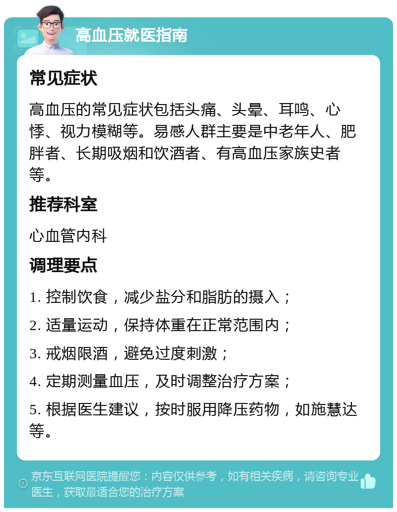 高血压就医指南 常见症状 高血压的常见症状包括头痛、头晕、耳鸣、心悸、视力模糊等。易感人群主要是中老年人、肥胖者、长期吸烟和饮酒者、有高血压家族史者等。 推荐科室 心血管内科 调理要点 1. 控制饮食，减少盐分和脂肪的摄入； 2. 适量运动，保持体重在正常范围内； 3. 戒烟限酒，避免过度刺激； 4. 定期测量血压，及时调整治疗方案； 5. 根据医生建议，按时服用降压药物，如施慧达等。