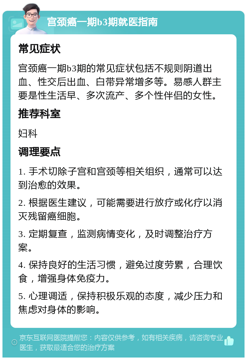 宫颈癌一期b3期就医指南 常见症状 宫颈癌一期b3期的常见症状包括不规则阴道出血、性交后出血、白带异常增多等。易感人群主要是性生活早、多次流产、多个性伴侣的女性。 推荐科室 妇科 调理要点 1. 手术切除子宫和宫颈等相关组织，通常可以达到治愈的效果。 2. 根据医生建议，可能需要进行放疗或化疗以消灭残留癌细胞。 3. 定期复查，监测病情变化，及时调整治疗方案。 4. 保持良好的生活习惯，避免过度劳累，合理饮食，增强身体免疫力。 5. 心理调适，保持积极乐观的态度，减少压力和焦虑对身体的影响。