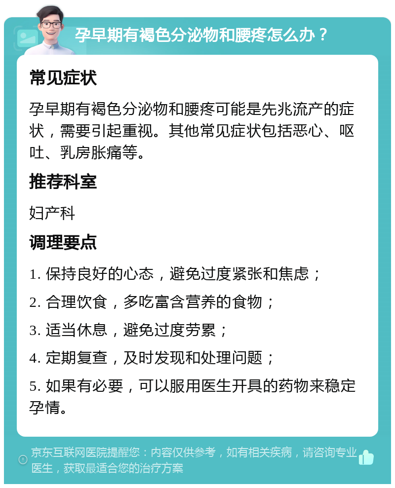 孕早期有褐色分泌物和腰疼怎么办？ 常见症状 孕早期有褐色分泌物和腰疼可能是先兆流产的症状，需要引起重视。其他常见症状包括恶心、呕吐、乳房胀痛等。 推荐科室 妇产科 调理要点 1. 保持良好的心态，避免过度紧张和焦虑； 2. 合理饮食，多吃富含营养的食物； 3. 适当休息，避免过度劳累； 4. 定期复查，及时发现和处理问题； 5. 如果有必要，可以服用医生开具的药物来稳定孕情。