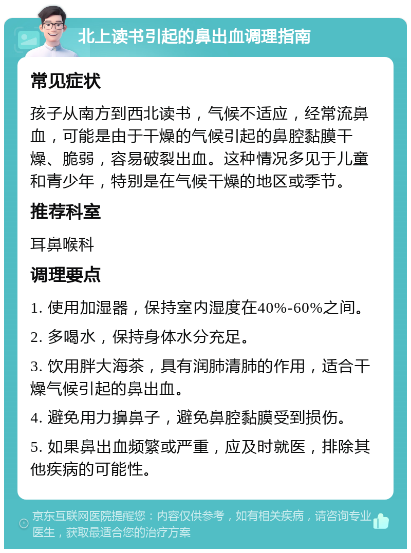 北上读书引起的鼻出血调理指南 常见症状 孩子从南方到西北读书，气候不适应，经常流鼻血，可能是由于干燥的气候引起的鼻腔黏膜干燥、脆弱，容易破裂出血。这种情况多见于儿童和青少年，特别是在气候干燥的地区或季节。 推荐科室 耳鼻喉科 调理要点 1. 使用加湿器，保持室内湿度在40%-60%之间。 2. 多喝水，保持身体水分充足。 3. 饮用胖大海茶，具有润肺清肺的作用，适合干燥气候引起的鼻出血。 4. 避免用力擤鼻子，避免鼻腔黏膜受到损伤。 5. 如果鼻出血频繁或严重，应及时就医，排除其他疾病的可能性。