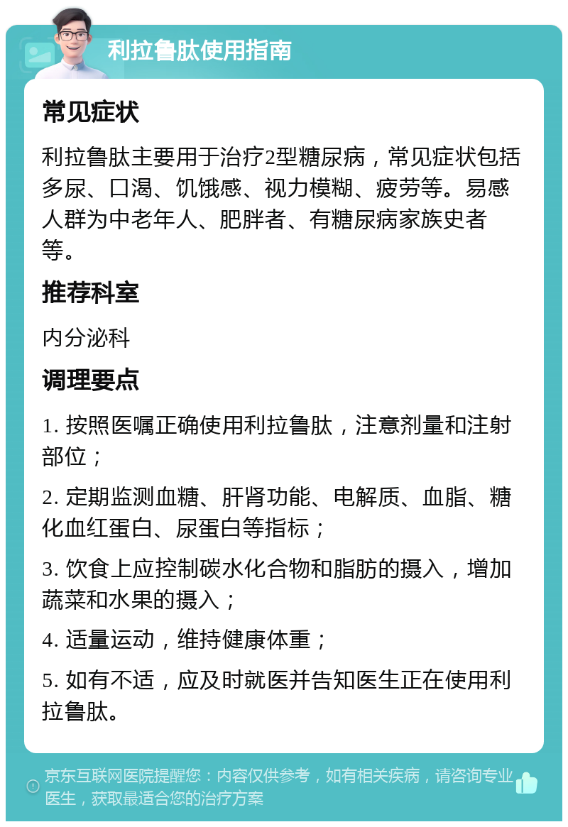 利拉鲁肽使用指南 常见症状 利拉鲁肽主要用于治疗2型糖尿病，常见症状包括多尿、口渴、饥饿感、视力模糊、疲劳等。易感人群为中老年人、肥胖者、有糖尿病家族史者等。 推荐科室 内分泌科 调理要点 1. 按照医嘱正确使用利拉鲁肽，注意剂量和注射部位； 2. 定期监测血糖、肝肾功能、电解质、血脂、糖化血红蛋白、尿蛋白等指标； 3. 饮食上应控制碳水化合物和脂肪的摄入，增加蔬菜和水果的摄入； 4. 适量运动，维持健康体重； 5. 如有不适，应及时就医并告知医生正在使用利拉鲁肽。