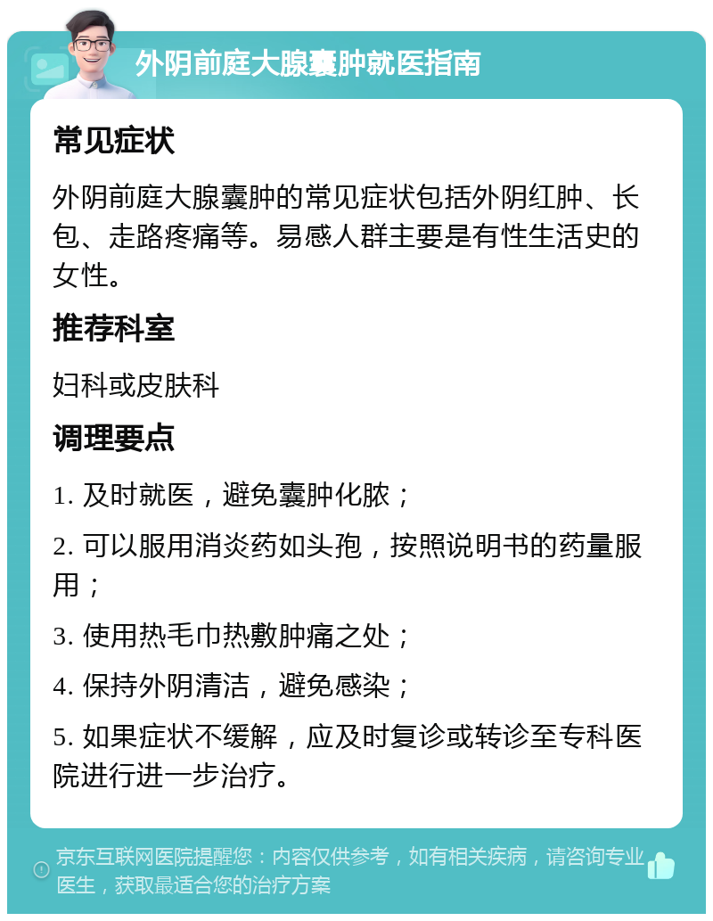 外阴前庭大腺囊肿就医指南 常见症状 外阴前庭大腺囊肿的常见症状包括外阴红肿、长包、走路疼痛等。易感人群主要是有性生活史的女性。 推荐科室 妇科或皮肤科 调理要点 1. 及时就医，避免囊肿化脓； 2. 可以服用消炎药如头孢，按照说明书的药量服用； 3. 使用热毛巾热敷肿痛之处； 4. 保持外阴清洁，避免感染； 5. 如果症状不缓解，应及时复诊或转诊至专科医院进行进一步治疗。