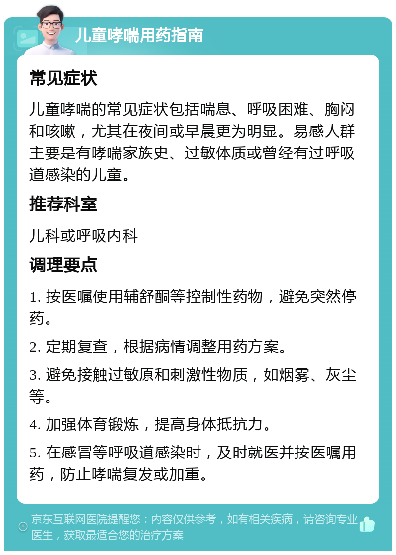 儿童哮喘用药指南 常见症状 儿童哮喘的常见症状包括喘息、呼吸困难、胸闷和咳嗽，尤其在夜间或早晨更为明显。易感人群主要是有哮喘家族史、过敏体质或曾经有过呼吸道感染的儿童。 推荐科室 儿科或呼吸内科 调理要点 1. 按医嘱使用辅舒酮等控制性药物，避免突然停药。 2. 定期复查，根据病情调整用药方案。 3. 避免接触过敏原和刺激性物质，如烟雾、灰尘等。 4. 加强体育锻炼，提高身体抵抗力。 5. 在感冒等呼吸道感染时，及时就医并按医嘱用药，防止哮喘复发或加重。