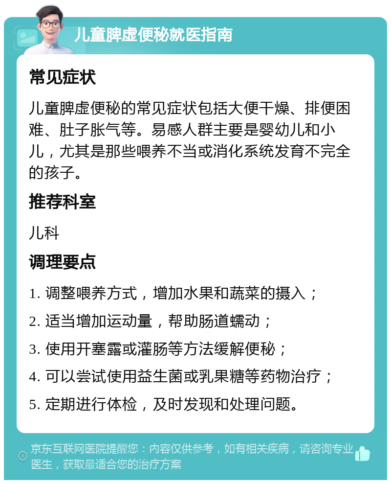 儿童脾虚便秘就医指南 常见症状 儿童脾虚便秘的常见症状包括大便干燥、排便困难、肚子胀气等。易感人群主要是婴幼儿和小儿，尤其是那些喂养不当或消化系统发育不完全的孩子。 推荐科室 儿科 调理要点 1. 调整喂养方式，增加水果和蔬菜的摄入； 2. 适当增加运动量，帮助肠道蠕动； 3. 使用开塞露或灌肠等方法缓解便秘； 4. 可以尝试使用益生菌或乳果糖等药物治疗； 5. 定期进行体检，及时发现和处理问题。