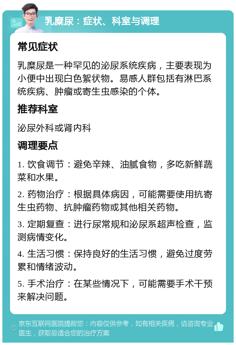 乳糜尿：症状、科室与调理 常见症状 乳糜尿是一种罕见的泌尿系统疾病，主要表现为小便中出现白色絮状物。易感人群包括有淋巴系统疾病、肿瘤或寄生虫感染的个体。 推荐科室 泌尿外科或肾内科 调理要点 1. 饮食调节：避免辛辣、油腻食物，多吃新鲜蔬菜和水果。 2. 药物治疗：根据具体病因，可能需要使用抗寄生虫药物、抗肿瘤药物或其他相关药物。 3. 定期复查：进行尿常规和泌尿系超声检查，监测病情变化。 4. 生活习惯：保持良好的生活习惯，避免过度劳累和情绪波动。 5. 手术治疗：在某些情况下，可能需要手术干预来解决问题。