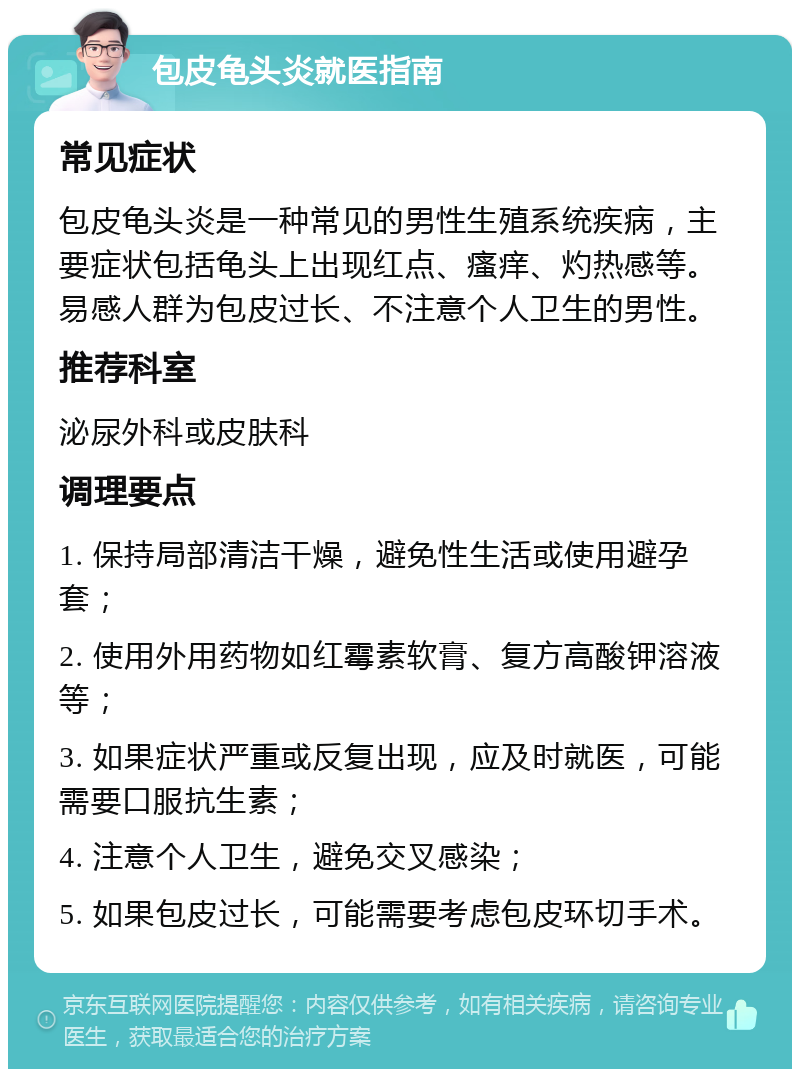 包皮龟头炎就医指南 常见症状 包皮龟头炎是一种常见的男性生殖系统疾病，主要症状包括龟头上出现红点、瘙痒、灼热感等。易感人群为包皮过长、不注意个人卫生的男性。 推荐科室 泌尿外科或皮肤科 调理要点 1. 保持局部清洁干燥，避免性生活或使用避孕套； 2. 使用外用药物如红霉素软膏、复方高酸钾溶液等； 3. 如果症状严重或反复出现，应及时就医，可能需要口服抗生素； 4. 注意个人卫生，避免交叉感染； 5. 如果包皮过长，可能需要考虑包皮环切手术。