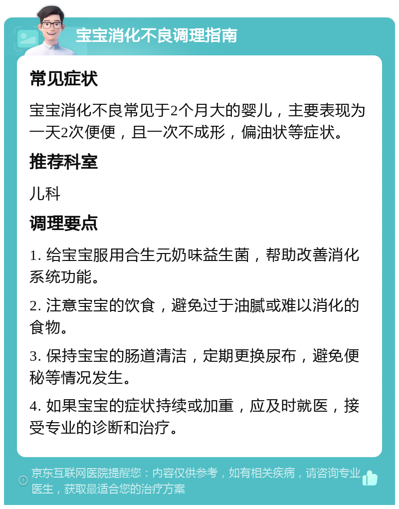 宝宝消化不良调理指南 常见症状 宝宝消化不良常见于2个月大的婴儿，主要表现为一天2次便便，且一次不成形，偏油状等症状。 推荐科室 儿科 调理要点 1. 给宝宝服用合生元奶味益生菌，帮助改善消化系统功能。 2. 注意宝宝的饮食，避免过于油腻或难以消化的食物。 3. 保持宝宝的肠道清洁，定期更换尿布，避免便秘等情况发生。 4. 如果宝宝的症状持续或加重，应及时就医，接受专业的诊断和治疗。