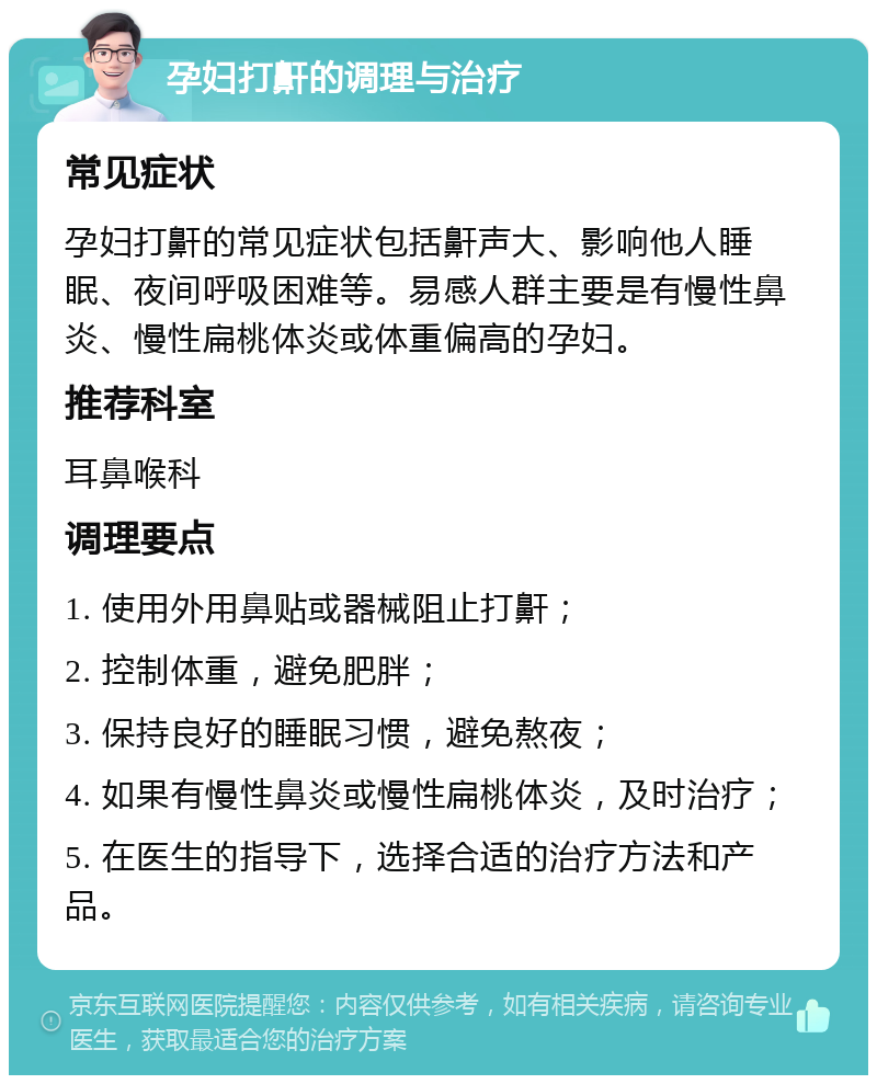 孕妇打鼾的调理与治疗 常见症状 孕妇打鼾的常见症状包括鼾声大、影响他人睡眠、夜间呼吸困难等。易感人群主要是有慢性鼻炎、慢性扁桃体炎或体重偏高的孕妇。 推荐科室 耳鼻喉科 调理要点 1. 使用外用鼻贴或器械阻止打鼾； 2. 控制体重，避免肥胖； 3. 保持良好的睡眠习惯，避免熬夜； 4. 如果有慢性鼻炎或慢性扁桃体炎，及时治疗； 5. 在医生的指导下，选择合适的治疗方法和产品。