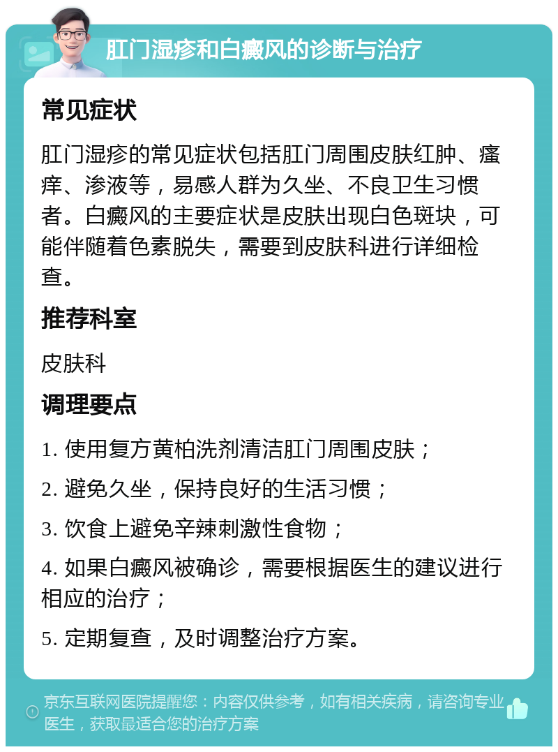 肛门湿疹和白癜风的诊断与治疗 常见症状 肛门湿疹的常见症状包括肛门周围皮肤红肿、瘙痒、渗液等，易感人群为久坐、不良卫生习惯者。白癜风的主要症状是皮肤出现白色斑块，可能伴随着色素脱失，需要到皮肤科进行详细检查。 推荐科室 皮肤科 调理要点 1. 使用复方黄柏洗剂清洁肛门周围皮肤； 2. 避免久坐，保持良好的生活习惯； 3. 饮食上避免辛辣刺激性食物； 4. 如果白癜风被确诊，需要根据医生的建议进行相应的治疗； 5. 定期复查，及时调整治疗方案。