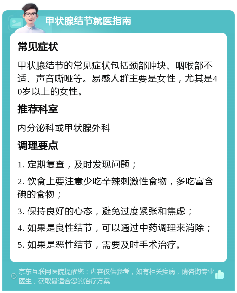 甲状腺结节就医指南 常见症状 甲状腺结节的常见症状包括颈部肿块、咽喉部不适、声音嘶哑等。易感人群主要是女性，尤其是40岁以上的女性。 推荐科室 内分泌科或甲状腺外科 调理要点 1. 定期复查，及时发现问题； 2. 饮食上要注意少吃辛辣刺激性食物，多吃富含碘的食物； 3. 保持良好的心态，避免过度紧张和焦虑； 4. 如果是良性结节，可以通过中药调理来消除； 5. 如果是恶性结节，需要及时手术治疗。