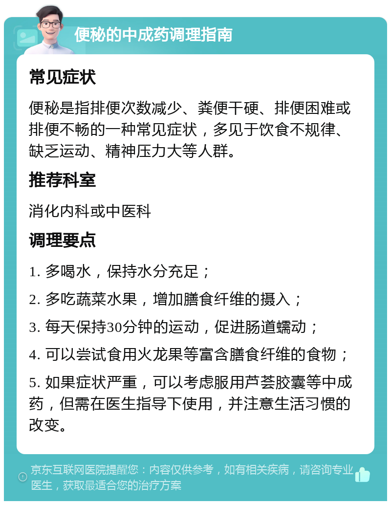 便秘的中成药调理指南 常见症状 便秘是指排便次数减少、粪便干硬、排便困难或排便不畅的一种常见症状，多见于饮食不规律、缺乏运动、精神压力大等人群。 推荐科室 消化内科或中医科 调理要点 1. 多喝水，保持水分充足； 2. 多吃蔬菜水果，增加膳食纤维的摄入； 3. 每天保持30分钟的运动，促进肠道蠕动； 4. 可以尝试食用火龙果等富含膳食纤维的食物； 5. 如果症状严重，可以考虑服用芦荟胶囊等中成药，但需在医生指导下使用，并注意生活习惯的改变。