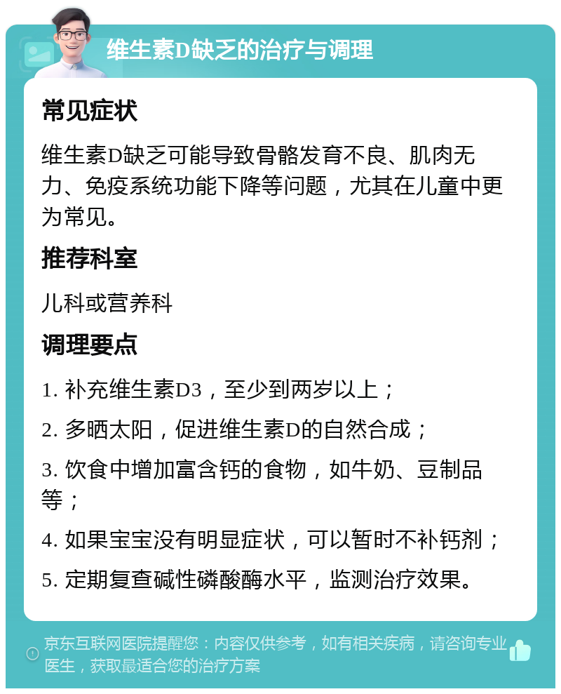 维生素D缺乏的治疗与调理 常见症状 维生素D缺乏可能导致骨骼发育不良、肌肉无力、免疫系统功能下降等问题，尤其在儿童中更为常见。 推荐科室 儿科或营养科 调理要点 1. 补充维生素D3，至少到两岁以上； 2. 多晒太阳，促进维生素D的自然合成； 3. 饮食中增加富含钙的食物，如牛奶、豆制品等； 4. 如果宝宝没有明显症状，可以暂时不补钙剂； 5. 定期复查碱性磷酸酶水平，监测治疗效果。