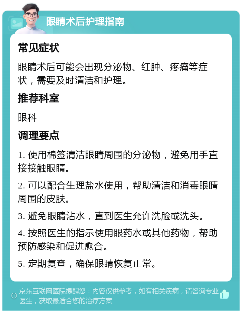 眼睛术后护理指南 常见症状 眼睛术后可能会出现分泌物、红肿、疼痛等症状，需要及时清洁和护理。 推荐科室 眼科 调理要点 1. 使用棉签清洁眼睛周围的分泌物，避免用手直接接触眼睛。 2. 可以配合生理盐水使用，帮助清洁和消毒眼睛周围的皮肤。 3. 避免眼睛沾水，直到医生允许洗脸或洗头。 4. 按照医生的指示使用眼药水或其他药物，帮助预防感染和促进愈合。 5. 定期复查，确保眼睛恢复正常。