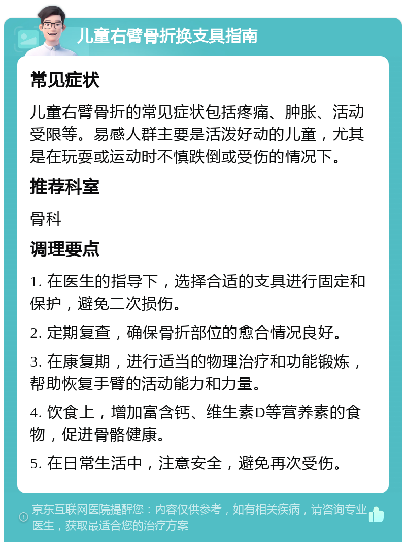 儿童右臂骨折换支具指南 常见症状 儿童右臂骨折的常见症状包括疼痛、肿胀、活动受限等。易感人群主要是活泼好动的儿童，尤其是在玩耍或运动时不慎跌倒或受伤的情况下。 推荐科室 骨科 调理要点 1. 在医生的指导下，选择合适的支具进行固定和保护，避免二次损伤。 2. 定期复查，确保骨折部位的愈合情况良好。 3. 在康复期，进行适当的物理治疗和功能锻炼，帮助恢复手臂的活动能力和力量。 4. 饮食上，增加富含钙、维生素D等营养素的食物，促进骨骼健康。 5. 在日常生活中，注意安全，避免再次受伤。